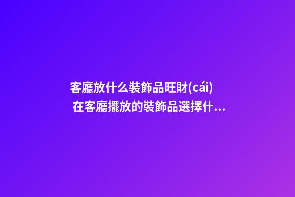 客廳放什么裝飾品旺財(cái) 在客廳擺放的裝飾品選擇什么好